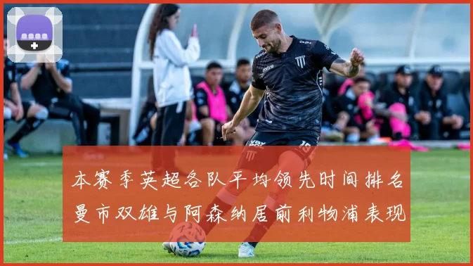 本赛季英超各队平均领先时间排名曼市双雄与阿森纳居前利物浦表现稍逊