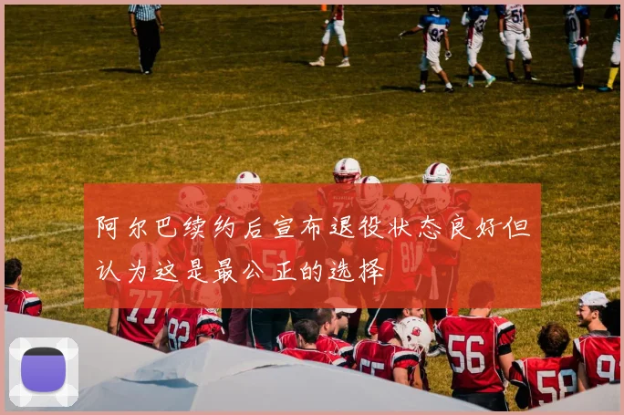 阿尔巴续约后宣布退役状态良好但认为这是最公正的选择