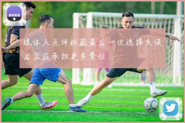 媒体人点评林葳最后一攻选择失误后卫应承担更多责任