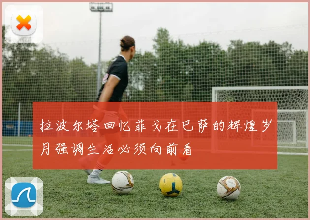 拉波尔塔回忆菲戈在巴萨的辉煌岁月强调生活必须向前看
