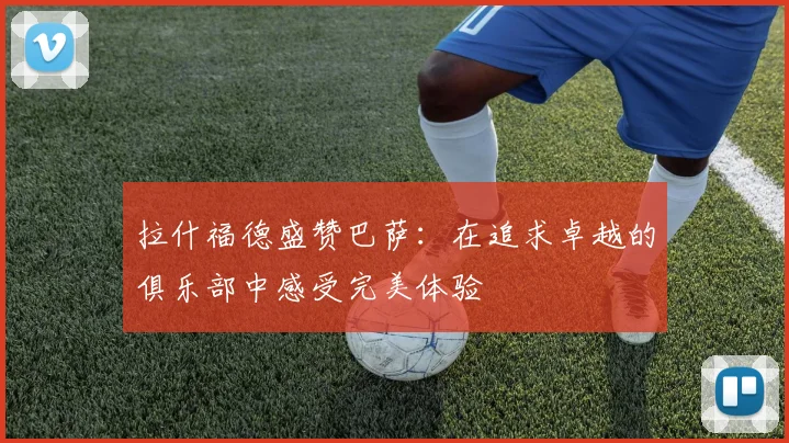 拉什福德盛赞巴萨：在追求卓越的俱乐部中感受完美体验