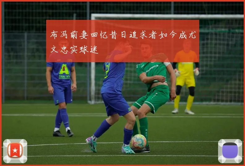 布冯前妻回忆昔日追求者如今成尤文忠实球迷