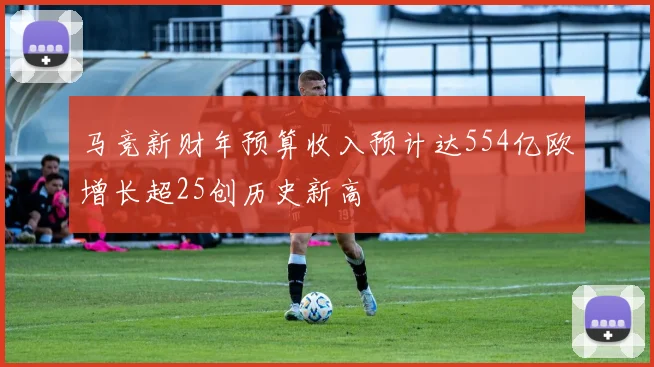 马竞新财年预算收入预计达554亿欧增长超25创历史新高