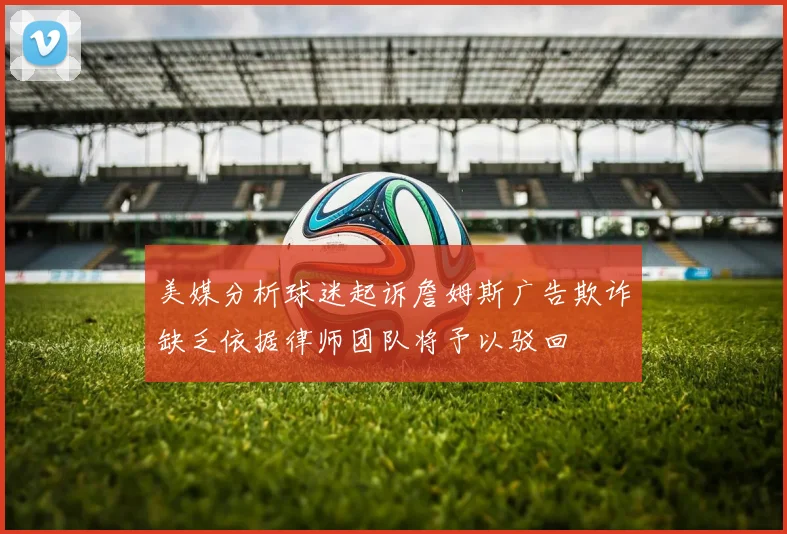 美媒分析球迷起诉詹姆斯广告欺诈缺乏依据律师团队将予以驳回