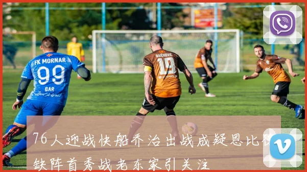 76人迎战快船乔治出战成疑恩比德缺阵首秀战老东家引关注