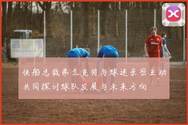快船总裁弗兰克将与球迷亲密互动共同探讨球队发展与未来方向
