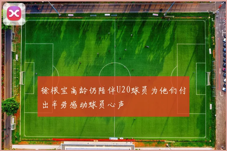 徐根宝高龄仍陪伴U20球员为他们付出辛劳感动球员心声