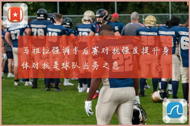 马祖拉强调季后赛对抗强度提升身体对抗是球队当务之急