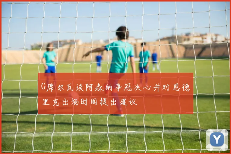 G席尔瓦谈阿森纳争冠决心并对恩德里克出场时间提出建议