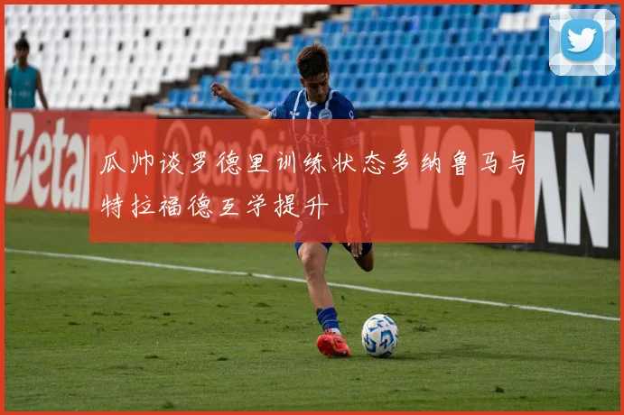 瓜帅谈罗德里训练状态多纳鲁马与特拉福德互学提升
