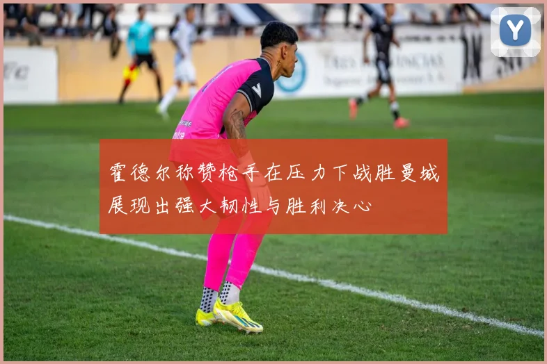 霍德尔称赞枪手在压力下战胜曼城展现出强大韧性与胜利决心