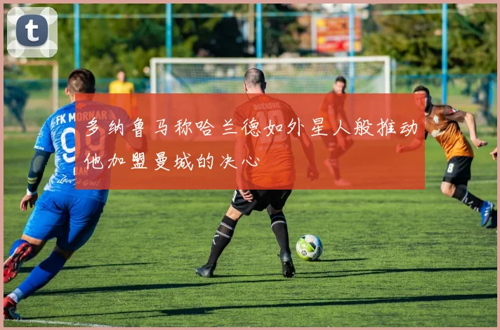 多纳鲁马称哈兰德如外星人般推动他加盟曼城的决心